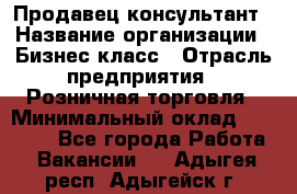 Продавец-консультант › Название организации ­ Бизнес класс › Отрасль предприятия ­ Розничная торговля › Минимальный оклад ­ 35 000 - Все города Работа » Вакансии   . Адыгея респ.,Адыгейск г.